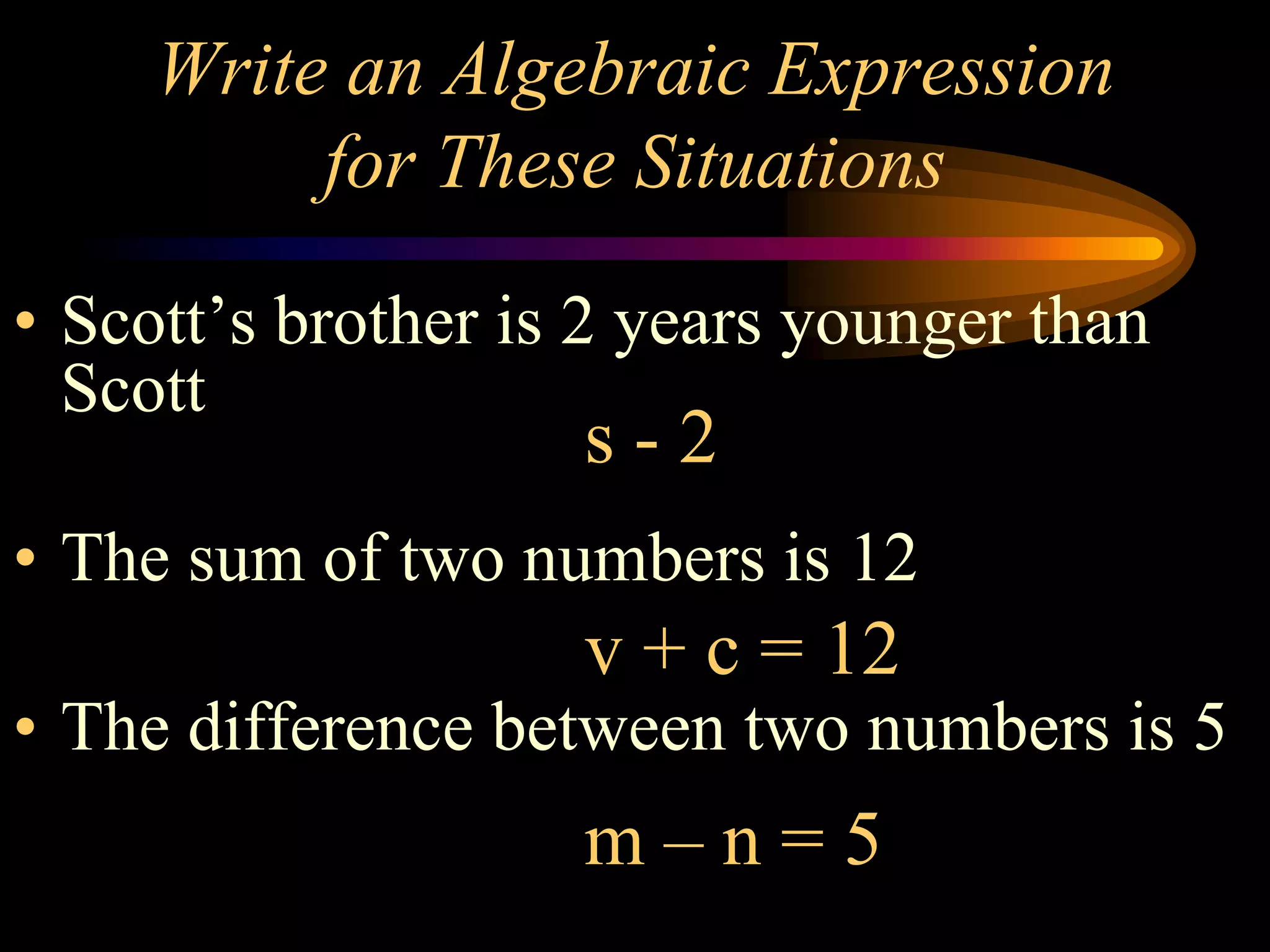 Write an Algebraic Expression
for These Situations
• Scott’s brother is 2 years younger than
Scott
• The sum of two numbers is 12
• The difference between two numbers is 5
s - 2
v + c = 12
m – n = 5
 