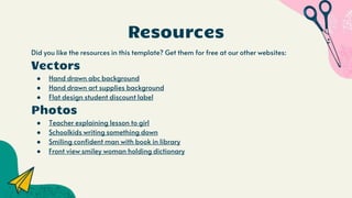 Resources
Did you like the resources in this template? Get them for free at our other websites:
Vectors
● Hand drawn abc background
● Hand drawn art supplies background
● Flat design student discount label
Photos
● Teacher explaining lesson to girl
● Schoolkids writing something down
● Smiling confident man with book in library
● Front view smiley woman holding dictionary
 