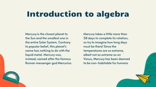 Introduction to algebra
Mercury is the closest planet to
the Sun and the smallest one in
the entire Solar System. Contrary
to popular belief, this planet's
name has nothing to do with the
liquid metal. Mercury was,
instead, named after the famous
Roman messenger god Mercurius
Mercury takes a little more than
58 days to complete its rotation,
so try to imagine how long days
must be there! Since the
temperatures are so extreme,
albeit not as extreme as on
Venus, Mercury has been deemed
to be non-habitable for humans
 