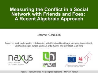 naXys – Namur Centre for Complex Networks – Univ. of Namur
Measuring the Conflict in a Social
Network with Friends and Foes:
A Recent Algebraic Approach
Jérôme KUNEGIS
Based on work performed in collaboration with Christian Bauckhage, Andreas Lommatzsch,
Stephan Spiegel, Jürgen Lerner, Fariba Karimi and Christoph Carl Kling
 