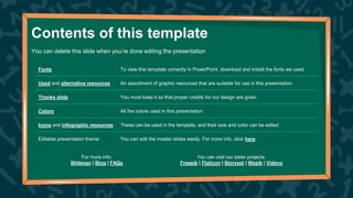 Contents of this template
Fonts To view this template correctly in PowerPoint, download and install the fonts we used
Used and alternative resources An assortment of graphic resources that are suitable for use in this presentation
Thanks slide You must keep it so that proper credits for our design are given
Colors All the colors used in this presentation
Icons and infographic resources These can be used in the template, and their size and color can be edited
Editable presentation theme You can edit the master slides easily. For more info, click here
You can delete this slide when you’re done editing the presentation
For more info:
Slidesgo | Blog | FAQs
You can visit our sister projects:
Freepik | Flaticon | Storyset | Wepik | Videvo
 