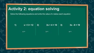 1) x + 5 = 12 2) 2x + 4 = 10 3) 3x - 8 = 19
x = x = x =
Activity 2: equation solving
Solve the following equations and write the value of x below each equation
 