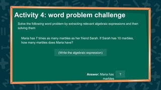 Activity 4: word problem challenge
Solve the following word problem by extracting relevant algebraic expressions and then
solving them
Maria has 7 times as many marbles as her friend Sarah. If Sarah has 10 marbles,
how many marbles does Maria have?
(Write the algebraic expression)
Answer: Maria has
marbles
?
 