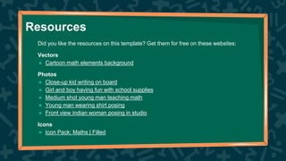 Did you like the resources on this template? Get them for free on these websites:
Vectors
● Cartoon math elements background
Photos
● Close-up kid writing on board
● Girl and boy having fun with school supplies
● Medium shot young man teaching math
● Young man wearing shirt posing
● Front view indian woman posing in studio
Icons
● Icon Pack: Maths | Filled
Resources
 