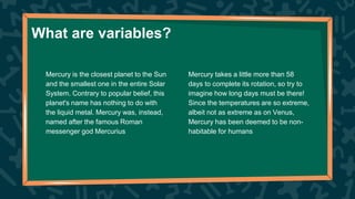 What are variables?
Mercury takes a little more than 58
days to complete its rotation, so try to
imagine how long days must be there!
Since the temperatures are so extreme,
albeit not as extreme as on Venus,
Mercury has been deemed to be non-
habitable for humans
Mercury is the closest planet to the Sun
and the smallest one in the entire Solar
System. Contrary to popular belief, this
planet's name has nothing to do with
the liquid metal. Mercury was, instead,
named after the famous Roman
messenger god Mercurius
 