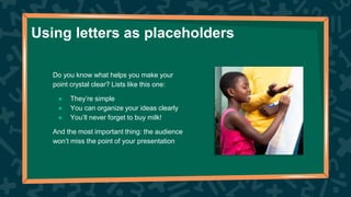 Using letters as placeholders
Do you know what helps you make your
point crystal clear? Lists like this one:
● They’re simple
● You can organize your ideas clearly
● You’ll never forget to buy milk!
And the most important thing: the audience
won’t miss the point of your presentation
 