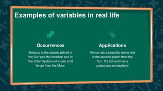Examples of variables in real life
Venus has a beautiful name and
is the second planet from the
Sun. It’s hot and has a
poisonous atmosphere
Mercury is the closest planet to
the Sun and the smallest one in
the Solar System—it’s only a bit
larger than the Moon
Occurrences Applications
 