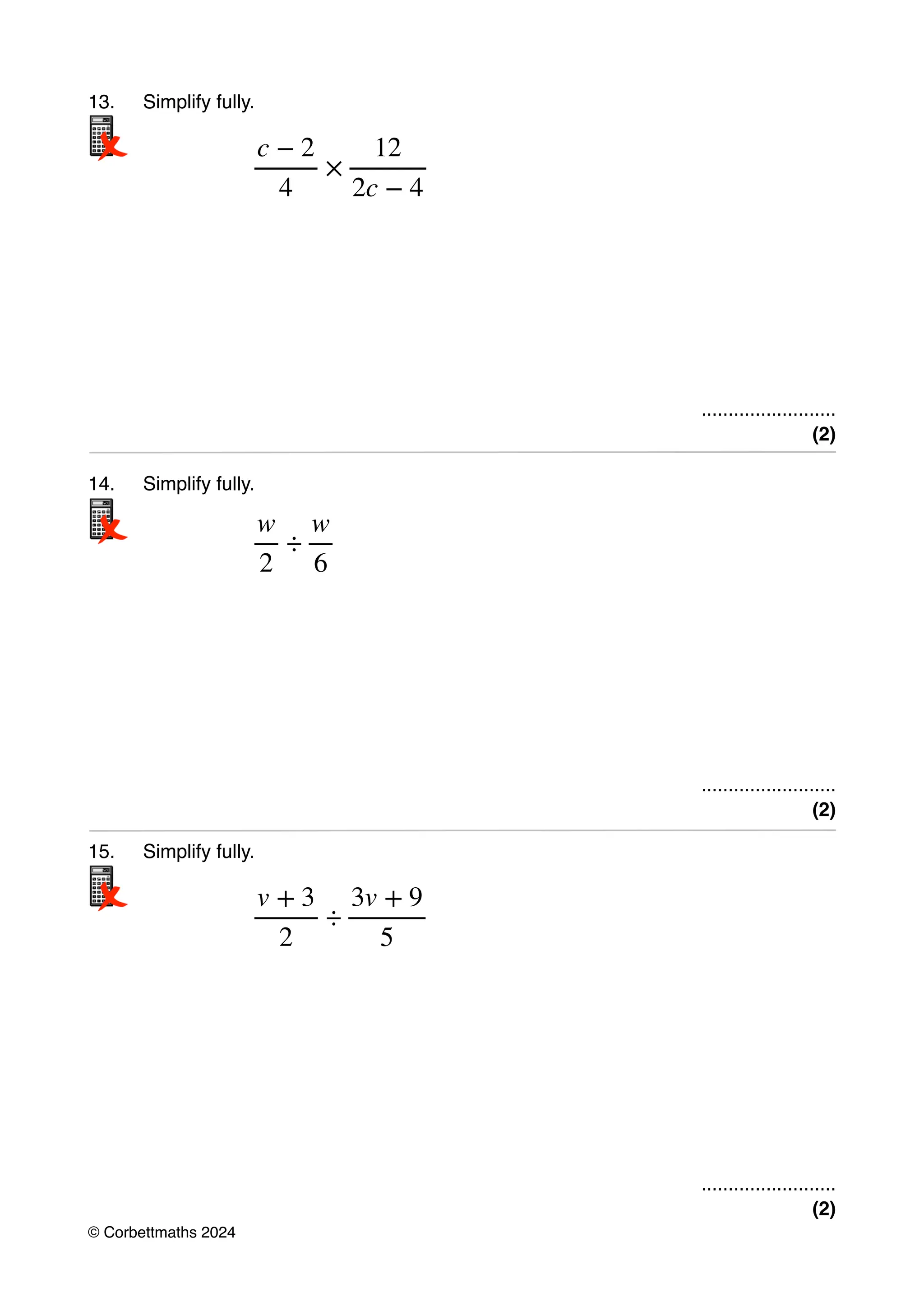 13. Simplify fully.
.........................
(2)
14. Simplify fully.
.........................
(2)
15. Simplify fully.
.........................
(2)
c − 2
4
×
12
2c − 4
w
2
÷
w
6
v + 3
2
÷
3v + 9
5
© Corbettmaths 2024
 