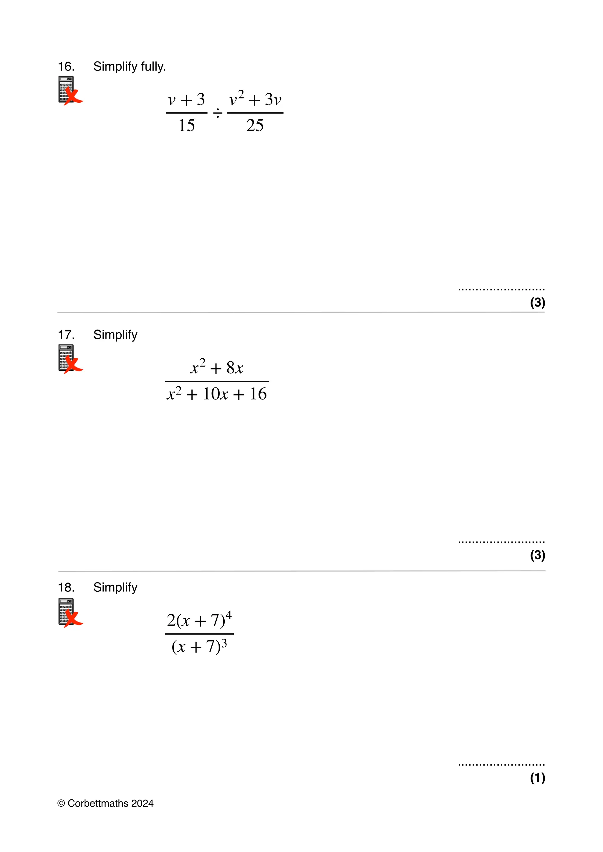 16. Simplify fully.
.........................
(3)
17. Simplify
.........................
(3)
18. Simplify
.........................
(1)
v + 3
15
÷
v2
+ 3v
25
x2
+ 8x
x2 + 10x + 16
2(x + 7)4
(x + 7)3
© Corbettmaths 2024
 