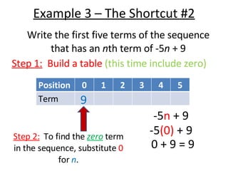 Example 3 – The Shortcut #2 Write the first five terms of the sequence that has an  n th term of -5 n  + 9 Step 1:   Build a table  (this time include zero) Step 2:   To find the  zero  term in the sequence, substitute  0  for  n . -5 n  + 9 -5 (0)  + 9 0 + 9 = 9 9 Position 0 1 2 3 4 5 Term 