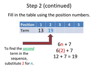 Step 2 (continued) Fill in the table using the position numbers. To find the  second  term in the sequence, substitute  2  for  n . 6 n  + 7 6 (2)  + 7 12 + 7 = 19 13 19 Position 1 2 3 4 5 Term 