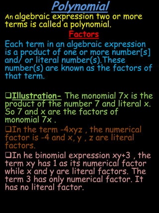 PolynomialAn algebraic expression two or more terms is called a polynomial.FactorsEach term in an algebraic expression is a product of one or more number[s] and/ or literal number(s).These number(s) are known as the factors of that term. Illustration- The monomial 7x is the product of the number 7 and literal x. So 7 and x are the factors of monomial 7x .