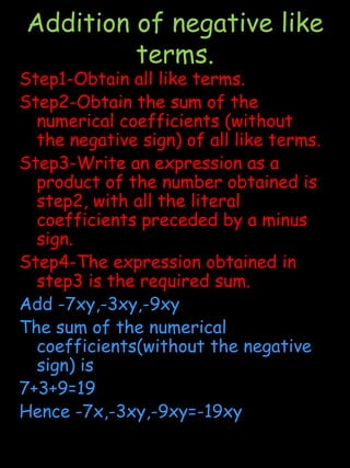  Consider the term -8xy in the binomial -8xy+7.The coefficient of x is the  term -8xy is -8y the coefficient of y is -8x and the coefficient of xy is -8Like TermsThe terms having the same literal factors are called like or similar termsUnlike termsThe terms not having same literal factors are called unlike or dissimilar terms.Illustration- In the algebraic expression 5xy+8xy -3yz-9yc, we have 5xy and 8xyas like terms, whereas -3yz and -9yc are unlike terms.In the expression 16x,16y we have 16x and 16y as unlike terms because the literal factors x and y are not same.