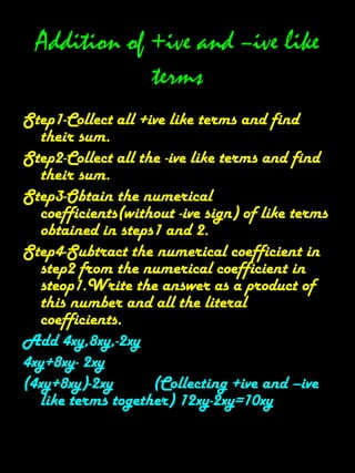 Operations On Algebraic Expression.Addition of positive termsProcedure- Obtain all like terms.Find the sum of the numerical coefficients of all like terms.Write the required sum as a like term whose numerical coefficients is the numerical obtained in step 2 and literal factors of the given like terms.Illustration-Add 4xy ,12xy and 3xySolution- The sum of the numerical coefficients of the given like   terms is 4+12+3=19.Thus the sum of the given like terms is another like term whose numerical coefficient is 19.Hence,4xy+12xy+3xy=19xy.Aliter-the sum of the given like terms can also be obtained by using the distributive property of multiplication over addition as discussed below-4xy+12xy+3xy=(4+12+3)xy=19xy