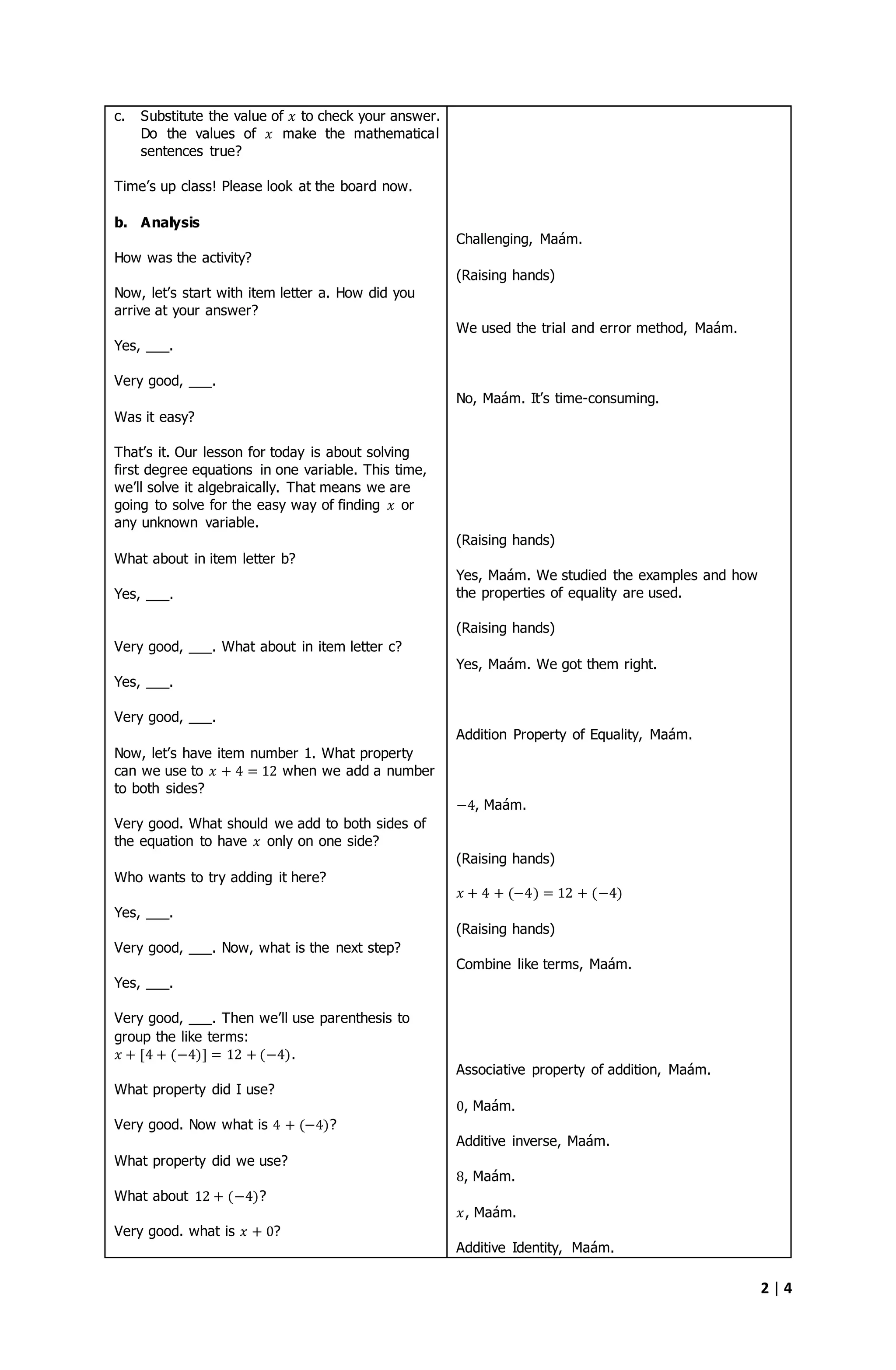 2 | 4
c. Substitute the value of 𝑥 to check your answer.
Do the values of 𝑥 make the mathematical
sentences true?
Time’s up class! Please look at the board now.
b. Analysis
How was the activity?
Now, let’s start with item letter a. How did you
arrive at your answer?
Yes, ___.
Very good, ___.
Was it easy?
That’s it. Our lesson for today is about solving
first degree equations in one variable. This time,
we’ll solve it algebraically. That means we are
going to solve for the easy way of finding 𝑥 or
any unknown variable.
What about in item letter b?
Yes, ___.
Very good, ___. What about in item letter c?
Yes, ___.
Very good, ___.
Now, let’s have item number 1. What property
can we use to 𝑥 + 4 = 12 when we add a number
to both sides?
Very good. What should we add to both sides of
the equation to have 𝑥 only on one side?
Who wants to try adding it here?
Yes, ___.
Very good, ___. Now, what is the next step?
Yes, ___.
Very good, ___. Then we’ll use parenthesis to
group the like terms:
𝑥 + [4 + (−4)] = 12 + (−4).
What property did I use?
Very good. Now what is 4 + (−4)?
What property did we use?
What about 12 + (−4)?
Very good. what is 𝑥 + 0?
Challenging, Maám.
(Raising hands)
We used the trial and error method, Maám.
No, Maám. It’s time-consuming.
(Raising hands)
Yes, Maám. We studied the examples and how
the properties of equality are used.
(Raising hands)
Yes, Maám. We got them right.
Addition Property of Equality, Maám.
−4, Maám.
(Raising hands)
𝑥 + 4 + (−4) = 12 + (−4)
(Raising hands)
Combine like terms, Maám.
Associative property of addition, Maám.
0, Maám.
Additive inverse, Maám.
8, Maám.
𝑥, Maám.
Additive Identity, Maám.
 