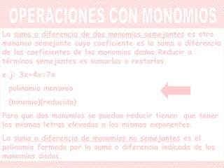 La  suma o diferencia de dos monomios semejantes  es otro monomio semejante cuyo coeficiente es la suma o diferencia de los coeficientes de los monomios dados.Reducir a términos semejantes es sumarlos o restarlos. e.j: 3x+4x=7x polinomio monomio (binomio)(reducido) Para que dos monomios se puedan reducir tienen  que tener las mismas letras elevadas a los mismos exponentes. La  suma o diferencia de monomios no semejantes  es el polinomio formado por la suma o diferencia indicada de los monomios dados. OPERACIONES CON MONOMIOS 