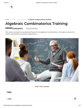 4/12/2019 Algebraic Combinatorics Training - Edukite
https://edukite.org/course/algebraic-combinatorics-training/ 1/8
HOME / COURSE / MATHEMATICS / ALGEBRAIC COMBINATORICS TRAINING
Algebraic Combinatorics Training
( 8 REVIEWS ) 1325 STUDENTS
The course consists of a sampling of topics from algebraic combinatorics. The topics include the
matrix-tree theorem and other applications …

FREE
1 YEAR
TAKE THIS COURSE
 