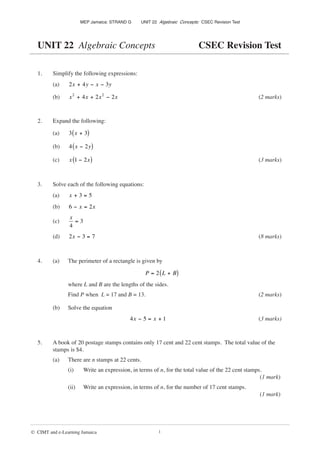 MEP Jamaica: STRAND G UNIT 22 Algebraic Concepts: CSEC Revision Test
© CIMT and e-Learning Jamaica 1
UNIT 22 Algebraic Concepts CSEC Revision Test
1. Simplify the following expressions:
(a) 2 4 3
x y x y
+ − −
(b) x x x x
2 2
4 2 2
+ + − (2 marks)
2. Expand the following:
(a) 3 3
x +
( )
(b) 4 2
x y
−
( )
(c) x x
1 2
−
( ) (3 marks)
3. Solve each of the following equations:
(a) x + =
3 5
(b) 6 2
− =
x x
(c)
x
4
3
=
(d) 2 3 7
x − = (8 marks)
4. (a) The perimeter of a rectangle is given by
P L B
= +
( )
2
where L and B are the lengths of the sides.
Find P when L = 17 and B = 13. (2 marks)
(b) Solve the equation
4x x
− = +
5 1 (3 marks)
5. A book of 20 postage stamps contains only 17 cent and 22 cent stamps. The total value of the
stamps is $4.
(a) There are n stamps at 22 cents.
(i) Write an expression, in terms of n, for the total value of the 22 cent stamps.
(1 mark)
(ii) Write an expression, in terms of n, for the number of 17 cent stamps.
(1 mark)
 
