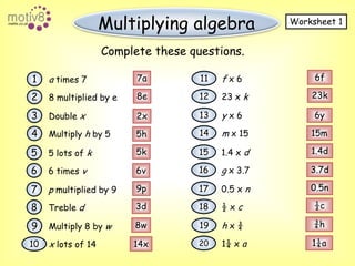 Multiplying algebraWorksheet 1Complete these questions.6f7a11f x 61a times 723k8e1223 x k28 multiplied by e136yy x 63Double x2x1415mm x 154Multiply h by 55h1.4d5k151.4 x d55 lots of k3.7d16g x 3.766v6 times v0.5n9p170.5 x n7p multiplied by 9½c3d18½ x c8Treble d¾h8w19h x ¾9Multiply 8 by w1¼a201¼ x a1014xx lots of 14