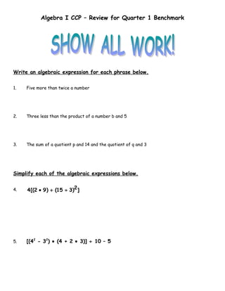 Algebra I CCP – Review for Quarter 1 Benchmark




Write an algebraic expression for each phrase below.


1.   Five more than twice a number




2.   Three less than the product of a number b and 5




3.   The sum of a quotient p and 14 and the quotient of q and 3




Simplify each of the algebraic expressions below.


4.   4 [(2 • 9 ) + (15 ÷ 3)2 ]




5.   [(42 - 32) • (4 + 2 • 3)] ÷ 10 – 5
 