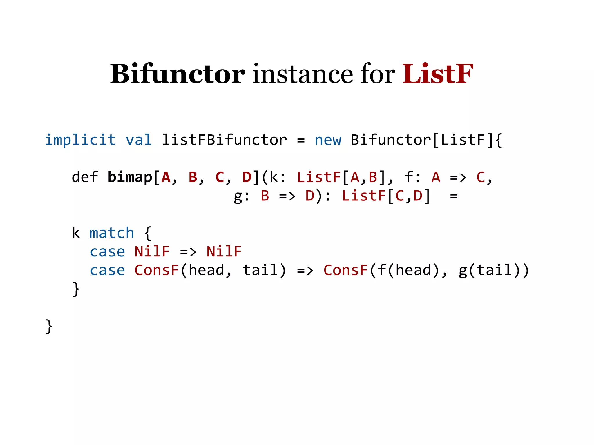 Bifunctor instance for ListF

implicit val listFBifunctor = new Bifunctor[ListF]{

    def bimap[A, B, C, D](k: ListF[A,B], f: A => C,
                      g: B => D): ListF[C,D] =

    k match {
      case NilF => NilF
      case ConsF(head, tail) => ConsF(f(head), g(tail))
    }

}
 