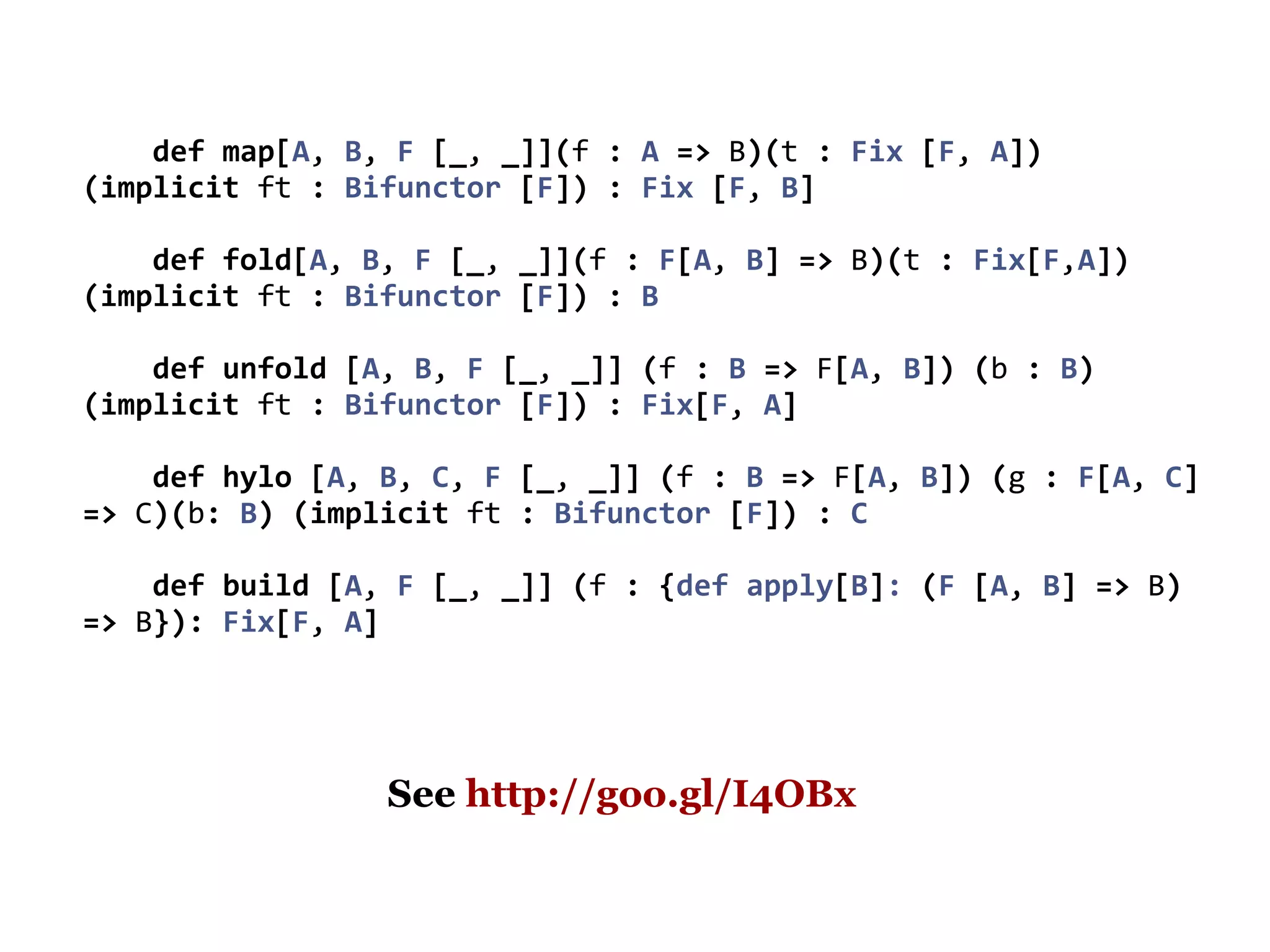 def map[A, B, F [_, _]](f : A => B)(t : Fix [F, A])
(implicit ft : Bifunctor [F]) : Fix [F, B]

    def fold[A, B, F [_, _]](f : F[A, B] => B)(t : Fix[F,A])
(implicit ft : Bifunctor [F]) : B

    def unfold [A, B, F [_, _]] (f : B => F[A, B]) (b : B)
(implicit ft : Bifunctor [F]) : Fix[F, A]

    def hylo [A, B, C, F [_, _]] (f : B => F[A, B]) (g : F[A, C]
=> C)(b: B) (implicit ft : Bifunctor [F]) : C

    def build [A, F [_, _]] (f : {def apply[B]: (F [A, B] => B)
=> B}): Fix[F, A]




                 See http://goo.gl/I4OBx
 