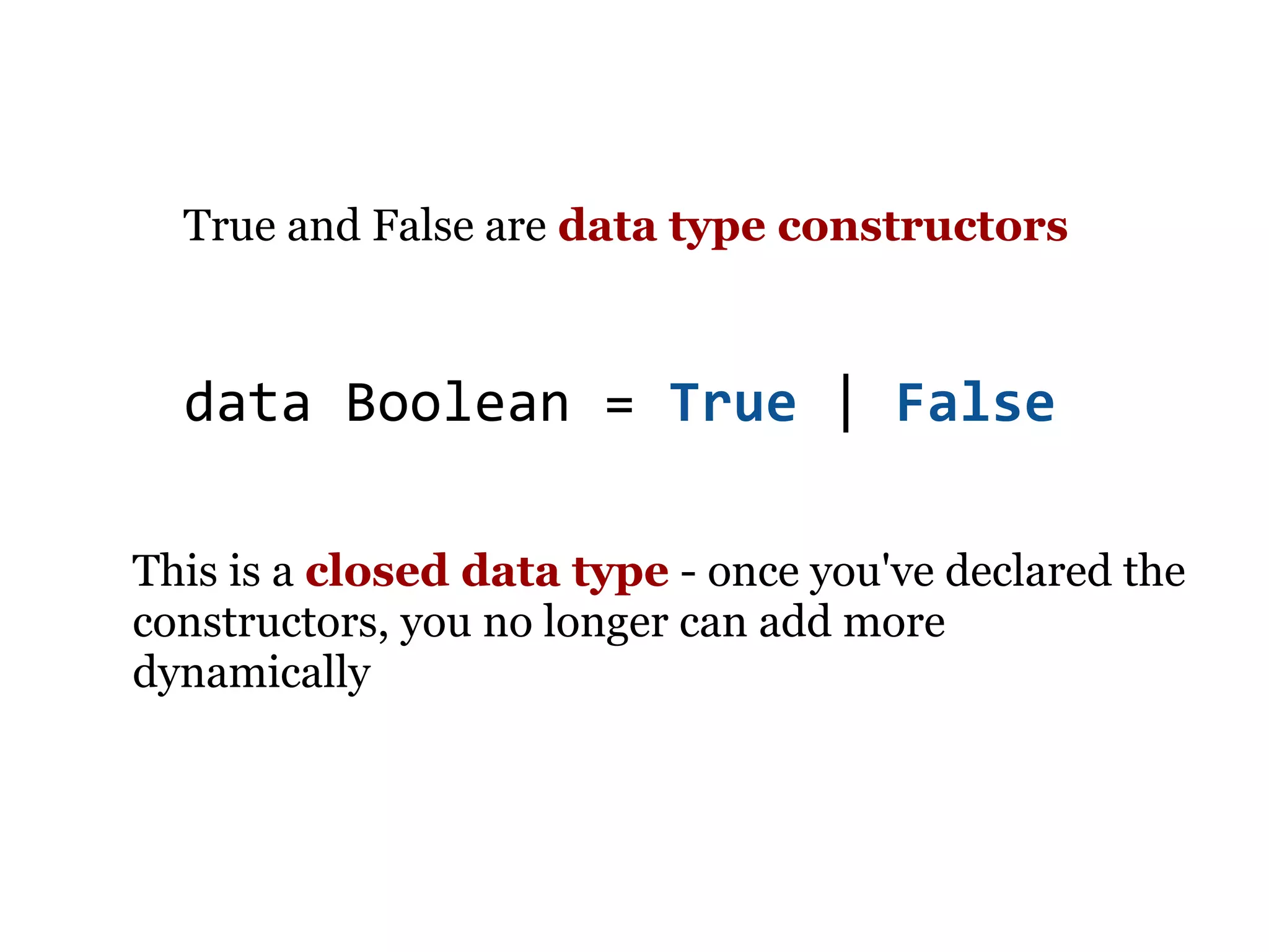 True and False are data type constructors



  data Boolean = True | False

This is a closed data type - once you've declared the
constructors, you no longer can add more
dynamically
 