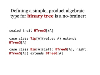 Defining a simple, product algebraic
type for binary tree is a no-brainer:


sealed trait BTreeG[+A]

case class Tip[A](value: A) extends
BTreeG[A]
case class Bin[A](left: BTreeG[A], right:
BTreeG[A]) extends BTreeG[A]
 