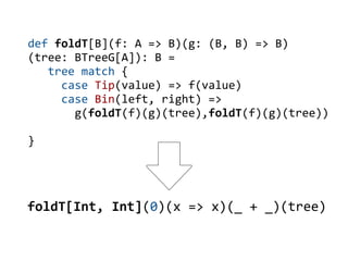 def foldT[B](f: A => B)(g: (B, B) => B)
(tree: BTreeG[A]): B =
   tree match {
     case Tip(value) => f(value)
     case Bin(left, right) =>
       g(foldT(f)(g)(tree),foldT(f)(g)(tree))

}




foldT[Int, Int](0)(x => x)(_ + _)(tree)
 