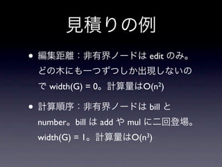見積りの例
• 編集距離：非有界ノードは edit のみ。
 どの木にも一つずつしか出現しないの
 で width(G) = 0。計算量はO(n2)

• 計算順序：非有界ノードは bill と
 number。bill は add や mul に二回登場。
 width(G) = 1。計算量はO(n3)
 