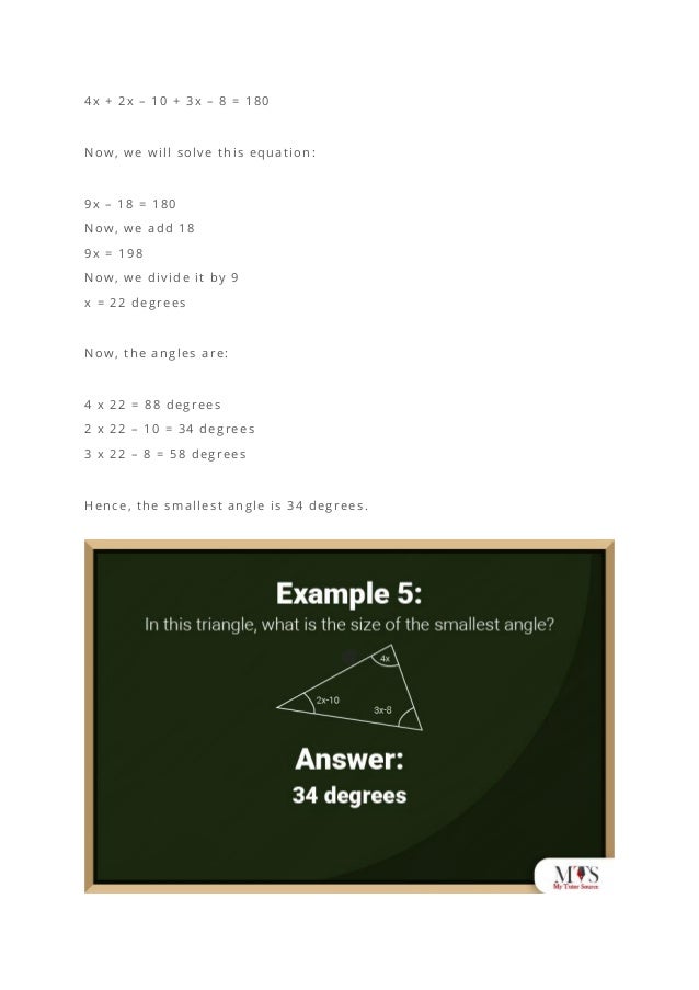 4x + 2x – 10 + 3x – 8 = 180
Now, we will solve this equation:
9x – 18 = 180
Now, we add 18
9x = 198
Now, we divide it by 9
x = 22 degrees
Now, the angles are:
4 x 22 = 88 degrees
2 x 22 – 10 = 34 degrees
3 x 22 – 8 = 58 degrees
Hence, the smallest angle is 34 degrees.
 