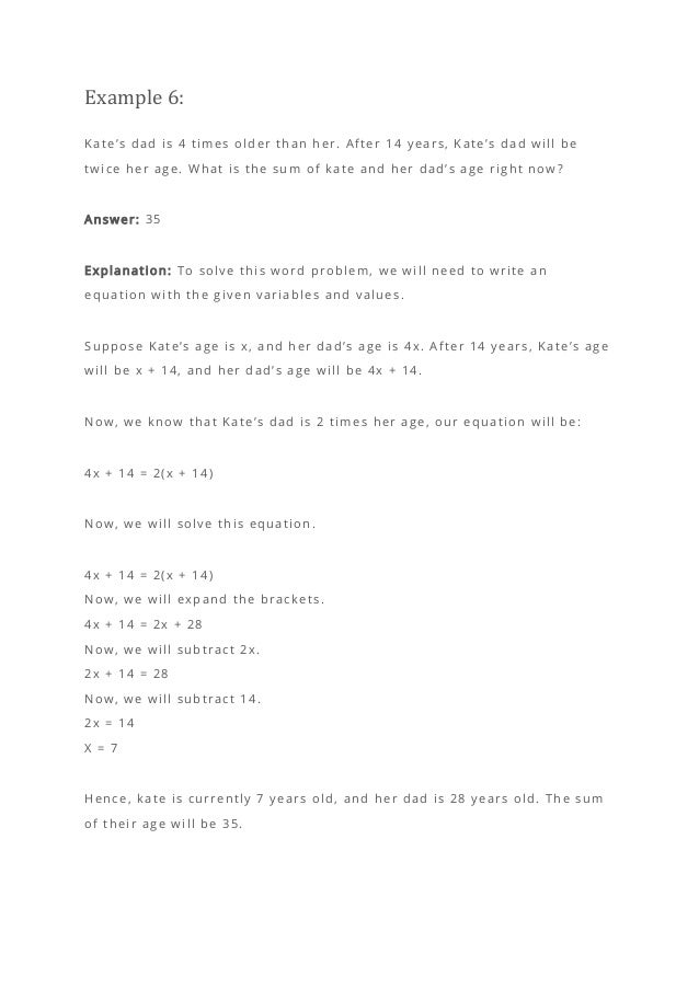 Example 6:
Kate’s dad is 4 times older than her. After 14 years, Kate’s dad will be
twice her age. What is the sum of kate and her dad’s age right now?
Answer: 35
Explanation: To solve this word problem, we will need to write an
equation with the given variables and values.
Suppose Kate’s age is x, and her dad’s age is 4x. After 14 years, Kate’s age
will be x + 14, and her dad’s age will be 4x + 14.
Now, we know that Kate’s dad is 2 times her age, our equation will be:
4x + 14 = 2(x + 14)
Now, we will solve this equation.
4x + 14 = 2(x + 14)
Now, we will expand the brackets.
4x + 14 = 2x + 28
Now, we will subtract 2x.
2x + 14 = 28
Now, we will subtract 14.
2x = 14
X = 7
Hence, kate is currently 7 years old, and her dad is 28 years old. The sum
of their age will be 35.
 