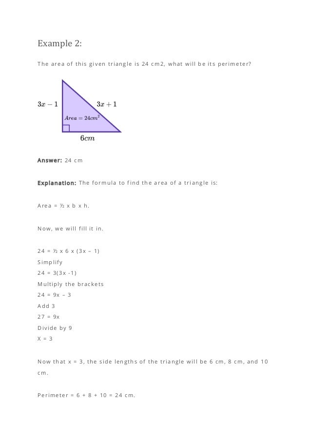 Example 2:
The area of this given triangle is 24 cm2, what will be its perimeter?
Answer: 24 cm
Explanation: The formula to find the area of a triangle is:
Area = ½ x b x h.
Now, we will fill it in.
24 = ½ x 6 x (3x – 1)
Simplify
24 = 3(3x -1)
Multiply the brackets
24 = 9x – 3
Add 3
27 = 9x
Divide by 9
X = 3
Now that x = 3, the side lengths of the triangle will be 6 cm, 8 cm, and 10
cm.
Perimeter = 6 + 8 + 10 = 24 cm.
 