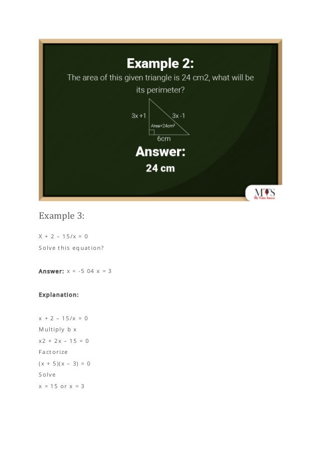 Example 3:
X + 2 – 15/x = 0
Solve this equation?
Answer: x = -5 04 x = 3
Explanation:
x + 2 – 15/x = 0
Multiply b x
x2 + 2x – 15 = 0
Factorize
(x + 5)(x – 3) = 0
Solve
x = 15 or x = 3
 