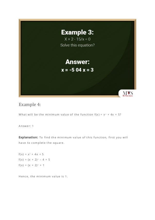 Example 4:
What will be the minimum value of the function f(x) = x 2
+ 4x + 5?
Answer: 1
Explanation: To find the minimum value of this function, first you will
have to complete the square.
f(x) = x2
+ 4x + 5
f(x) = (x + 2)2
– 4 + 5
f(x) = (x + 2)2
+ 1
Hence, the minimum value is 1.
 