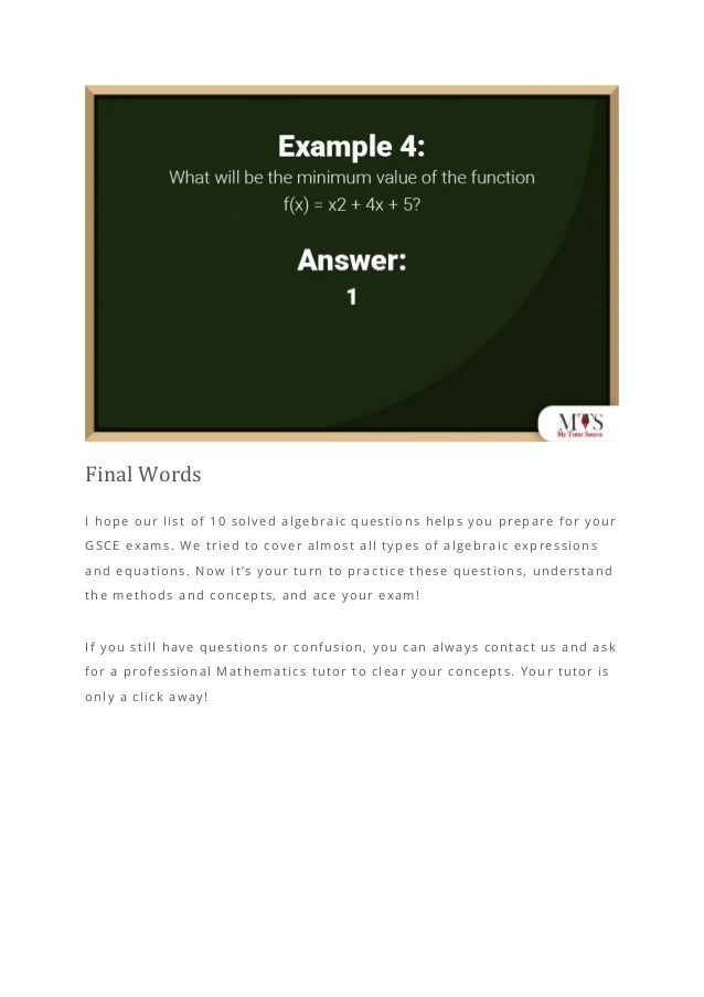 Final Words
I hope our list of 10 solved algebraic questions helps you prepare for your
GSCE exams. We tried to cover almost all types of algebraic expressions
and equations. Now it’s your turn to practice these question s, understand
the methods and concepts, and ace your exam!
If you still have questions or confusion, you can always contact us and ask
for a professional Mathematics tutor to clear your concepts. Your tutor is
only a click away!
 