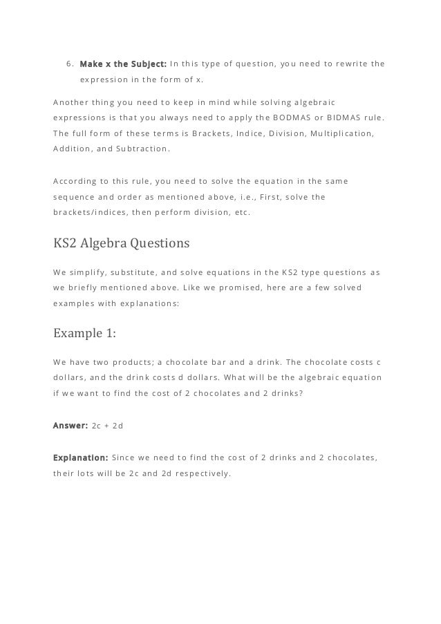 6. Make x the Subject: In this type of question, you need to rewrite the
expression in the form of x.
Another thing you need to keep in mind while solving algebraic
expressions is that you always need to apply the BODMAS or BIDMAS rule.
The full form of these terms is Brackets, Indice, Division, Multiplication,
Addition, and Subtraction.
According to this rule, you need to solve the equation in the same
sequence and order as mentioned above, i.e., First, solve the
brackets/indices, then perform division, etc.
KS2 Algebra Questions
We simplify, substitute, and solve equations in the KS2 type questions as
we briefly mentioned above. Like we promised, here are a few solved
examples with explanations:
Example 1:
We have two products; a chocolate bar and a drink. The chocolate costs c
dollars, and the drink costs d dollars. What will be the algebraic equati on
if we want to find the cost of 2 chocolates and 2 drinks?
Answer: 2c + 2d
Explanation: Since we need to find the cost of 2 drinks and 2 chocolates,
their lots will be 2c and 2d respectively.
 