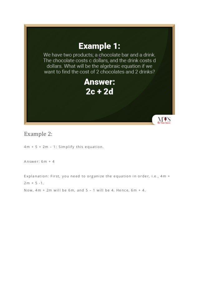 Example 2:
4m + 5 + 2m – 1: Simplify this equation.
Answer: 6m + 4
Explanation: First, you need to organize the equation in order, i.e., 4m +
2m + 5 -1.
Now, 4m + 2m will be 6m, and 5 – 1 will be 4. Hence, 6m + 4.
 