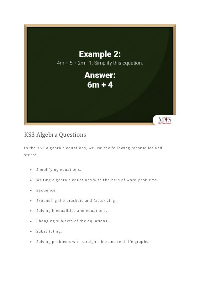KS3 Algebra Questions
In the KS3 Algebraic equations, we use the following techniques and
steps:
• Simplifying equations.
• Writing algebraic equations with the help of word problems.
• Sequence.
• Expanding the brackets and factorizing.
• Solving inequalities and equations.
• Changing subjects of the equations.
• Substituting.
• Solving problems with straight-line and real-life graphs.
 