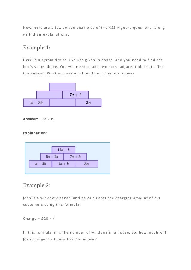 Now, here are a few solved examples of the KS3 Algebra questions, along
with their explanations.
Example 1:
Here is a pyramid with 3 values given in boxes, and you need to find the
box’s value above. You will need to add two more adjacent blocks to find
the answer. What expression should be in the box above?
Answer: 12a – b
Explanation:
Example 2:
Josh is a window cleaner, and he calculates the charging amount o f his
customers using this formula:
Charge = £20 + 4n
In this formula, n is the number of windows in a house. So, how much will
Josh charge if a house has 7 windows?
 