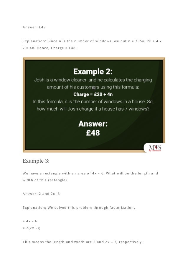Answer: £48
Explanation: Since n is the number of windows, we put n = 7. So, 20 + 4 x
7 = 48. Hence, Charge = £48.
Example 3:
We have a rectangle with an area of 4x – 6. What will be the length and
width of this rectangle?
Answer: 2 and 2x -3
Explanation: We solved this problem through factorization.
= 4x – 6
= 2(2x -3)
This means the length and width are 2 and 2x – 3, respectively.
 