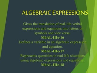 Gives the translation of real-life verbal
expressions and equations into letters or
symbols and vice versa.
M6AL-IIIe-16
Defines a variable in an algebraic expression
and equation.
M6AL-IIIe-17
Represents quantities in real-life situations
using algebraic expressions and equations.
M6AL-IIIe-18
ALGEBRAIC EXPRESSIONS
 