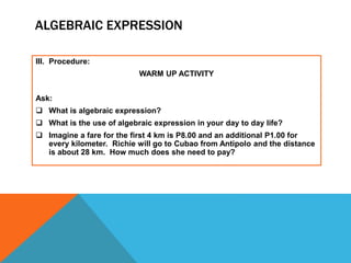 ALGEBRAIC EXPRESSION
III. Procedure:
WARM UP ACTIVITY
Ask:
 What is algebraic expression?
 What is the use of algebraic expression in your day to day life?
 Imagine a fare for the first 4 km is P8.00 and an additional P1.00 for
every kilometer. Richie will go to Cubao from Antipolo and the distance
is about 28 km. How much does she need to pay?
 