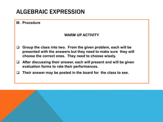 ALGEBRAIC EXPRESSION
III. Procedure
WARM UP ACTIVITY
 Group the class into two. From the given problem, each will be
presented with the answers but they need to make sure they will
choose the correct ones. They need to choose wisely.
 After discussing their answer, each will present and will be given
evaluation forms to rate their performances.
 Their answer may be posted in the board for the class to see.
 