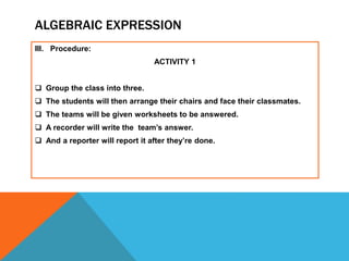 ALGEBRAIC EXPRESSION
III. Procedure:
ACTIVITY 1
 Group the class into three.
 The students will then arrange their chairs and face their classmates.
 The teams will be given worksheets to be answered.
 A recorder will write the team’s answer.
 And a reporter will report it after they’re done.
 