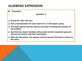 ALGEBRAIC EXPRESSION
III. Procedure:
ACTIVITY 2
 Group the class into four.
 Ask a representative for each team to be in the expert group.
 The expert group will then discuss the topic including the answers of
the problem.
 And then the expert members will go back to their respective group to
discuss the answer with their teammates.
 After the discussion, the reporter will then present the team’s answer to
the class.
 