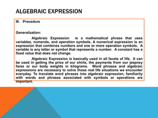 ALGEBRAIC EXPRESSION
III. Procedure
Generalization:
Algebraic Expression is a mathematical phrase that uses
variables, numerals, and operation symbols. A numerical expression is an
expression that combines numbers and one or more operation symbols. A
variable is any letter or symbol that represents a number. A constant has a
fixed value that does not change.
Algebraic Expression is basically used in all facets of life. It can
be used in getting the price of our shirts, the payments from our jeepney
fares or our body weights in kilograms. Word phrases and algebraic
expressions are necessary to solve those real life situations we encounter
everyday. To translate word phrases into algebraic expression, familiarity
with words and phrases associated with symbols or operations are
important.
 