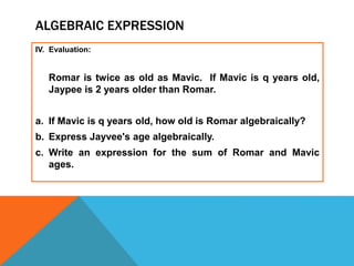 ALGEBRAIC EXPRESSION
IV. Evaluation:
Romar is twice as old as Mavic. If Mavic is q years old,
Jaypee is 2 years older than Romar.
a. If Mavic is q years old, how old is Romar algebraically?
b. Express Jayvee's age algebraically.
c. Write an expression for the sum of Romar and Mavic
ages.
 