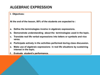 ALGEBRAIC EXPRESSION
I. Objectives:
At the end of the lesson, 80% of the students are expected to :
a. Define the terminologies involve in algebraic expressions.
b. Demonstrate understanding about the terminologies used in the topic.
c. Translate real life verbal expressions into letters or symbols and vice
versa.
d. Participate actively in the activities performed during class discussion.
e. Make use of algebraic expressions in real life situations by sustaining
interest in the topic.
f. Evaluate student’s performance.
 