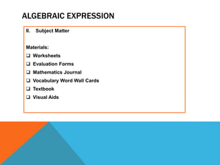 ALGEBRAIC EXPRESSION
II. Subject Matter
Materials:
 Worksheets
 Evaluation Forms
 Mathematics Journal
 Vocabulary Word Wall Cards
 Textbook
 Visual Aids
 
